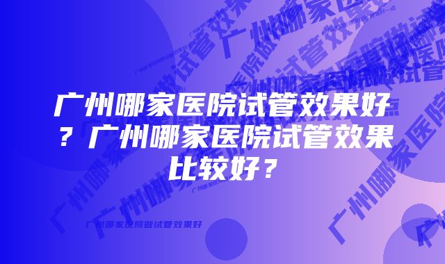 广州哪家医院试管效果好？广州哪家医院试管效果比较好？