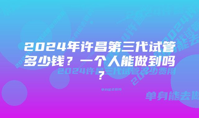 2024年许昌第三代试管多少钱？一个人能做到吗？