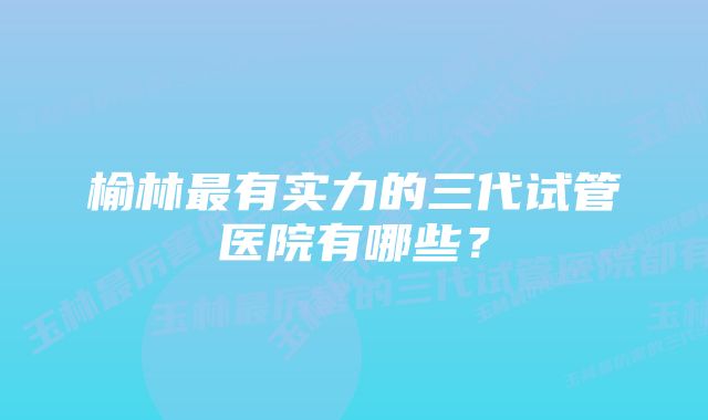 榆林最有实力的三代试管医院有哪些？