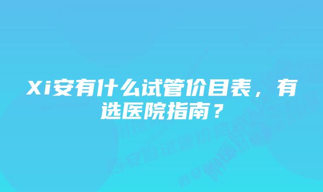 Xi安有什么试管价目表，有选医院指南？