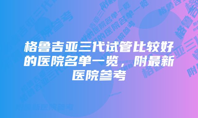 格鲁吉亚三代试管比较好的医院名单一览，附最新医院参考