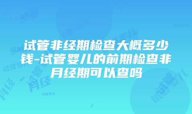 试管非经期检查大概多少钱-试管婴儿的前期检查非月经期可以查吗