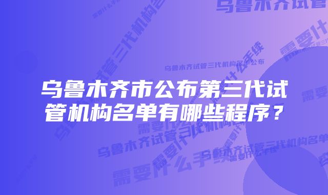 乌鲁木齐市公布第三代试管机构名单有哪些程序？