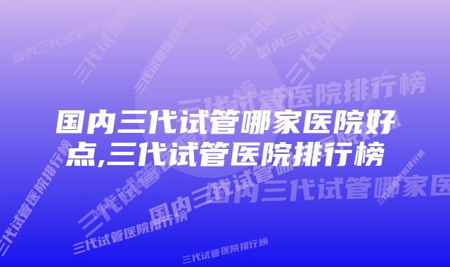 国内三代试管哪家医院好点,三代试管医院排行榜