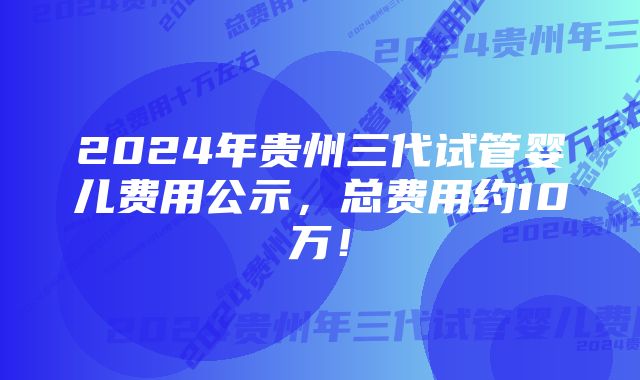 2024年贵州三代试管婴儿费用公示，总费用约10万！