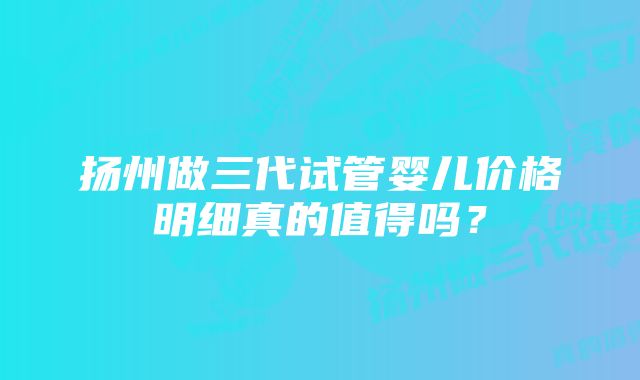 扬州做三代试管婴儿价格明细真的值得吗？