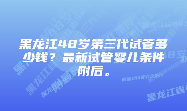 黑龙江48岁第三代试管多少钱？最新试管婴儿条件附后。