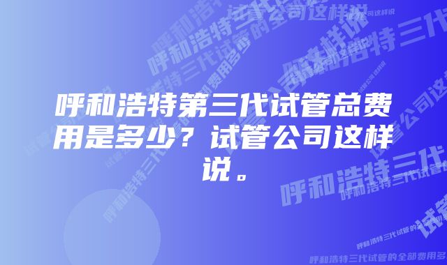 呼和浩特第三代试管总费用是多少？试管公司这样说。