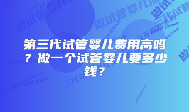 第三代试管婴儿费用高吗？做一个试管婴儿要多少钱？