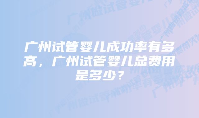 广州试管婴儿成功率有多高，广州试管婴儿总费用是多少？