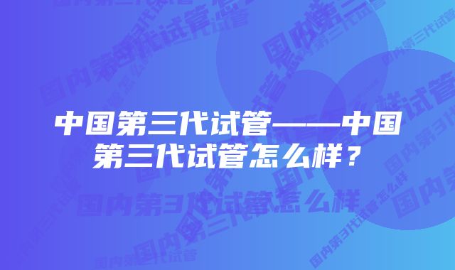 中国第三代试管——中国第三代试管怎么样？