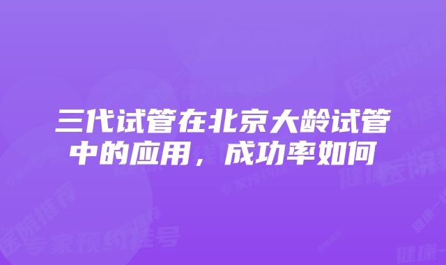 三代试管在北京大龄试管中的应用，成功率如何