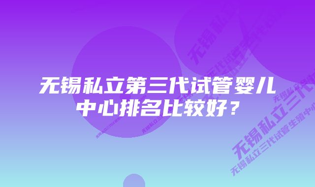 无锡私立第三代试管婴儿中心排名比较好？