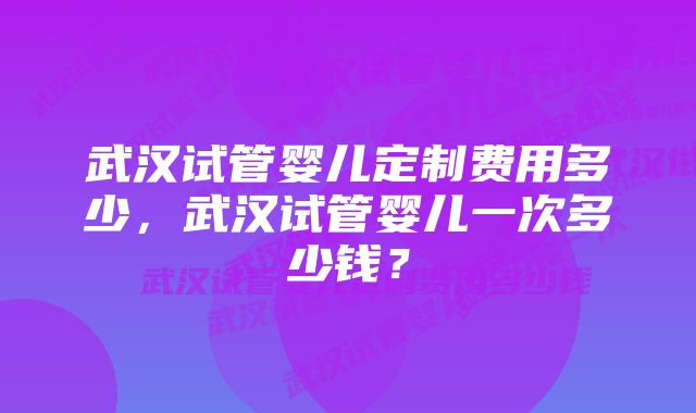 武汉试管婴儿定制费用多少，武汉试管婴儿一次多少钱？