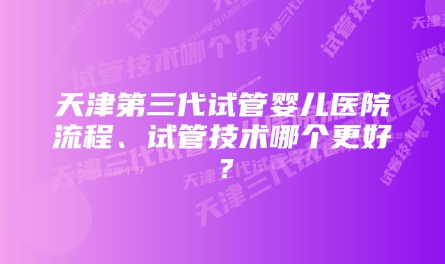 天津第三代试管婴儿医院流程、试管技术哪个更好？