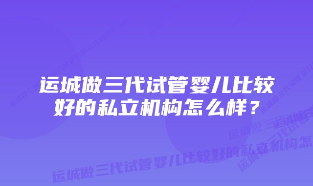 运城做三代试管婴儿比较好的私立机构怎么样？