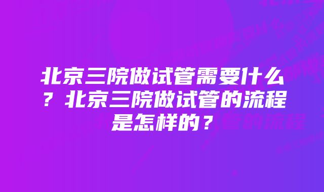 北京三院做试管需要什么？北京三院做试管的流程是怎样的？