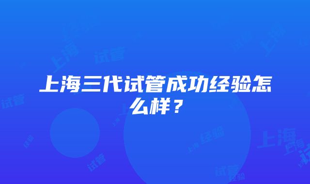 上海三代试管成功经验怎么样？