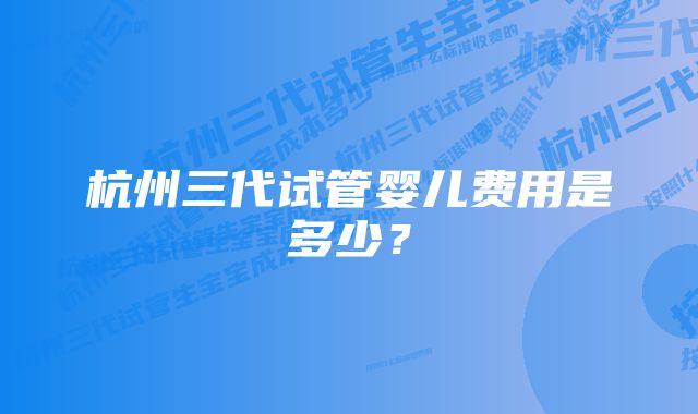 杭州三代试管婴儿费用是多少？