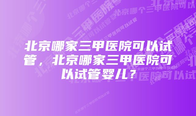 北京哪家三甲医院可以试管，北京哪家三甲医院可以试管婴儿？