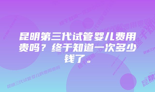 昆明第三代试管婴儿费用贵吗？终于知道一次多少钱了。