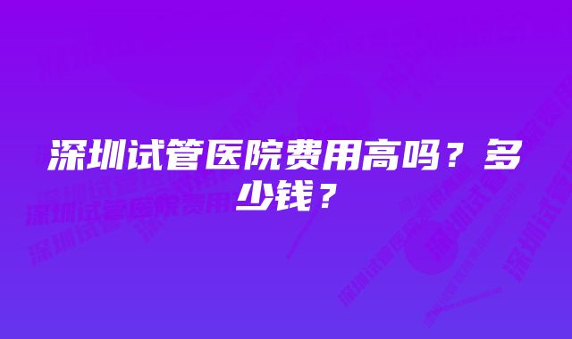 深圳试管医院费用高吗？多少钱？