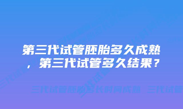 第三代试管胚胎多久成熟，第三代试管多久结果？