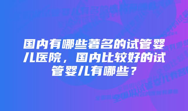 国内有哪些著名的试管婴儿医院，国内比较好的试管婴儿有哪些？