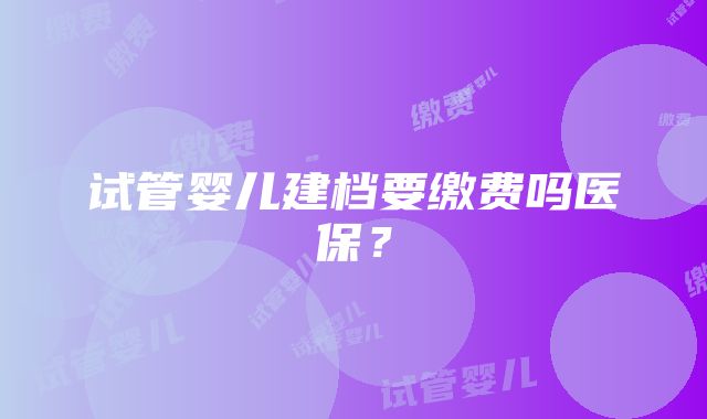 试管婴儿建档要缴费吗医保？