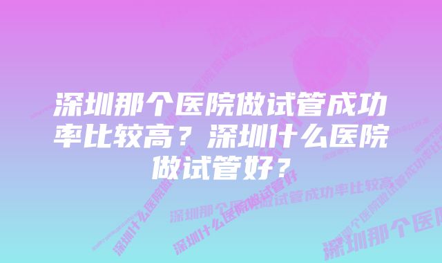 深圳那个医院做试管成功率比较高？深圳什么医院做试管好？