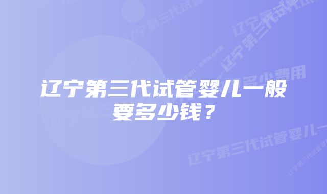 辽宁第三代试管婴儿一般要多少钱？