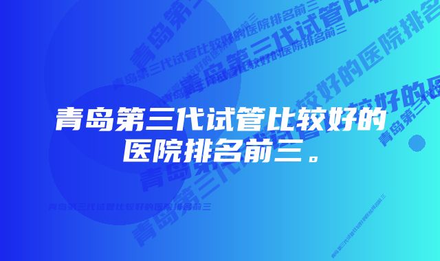 青岛第三代试管比较好的医院排名前三。