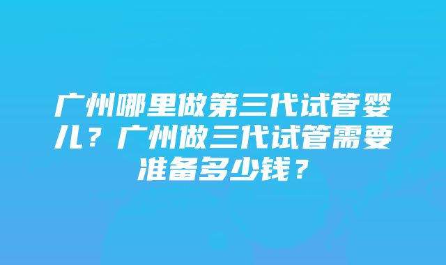 广州哪里做第三代试管婴儿？广州做三代试管需要准备多少钱？