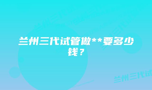 兰州三代试管做**要多少钱？