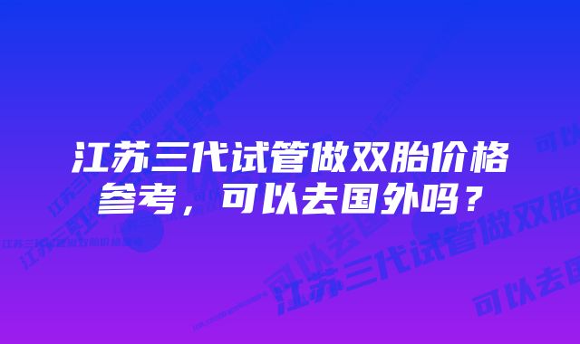 江苏三代试管做双胎价格参考，可以去国外吗？