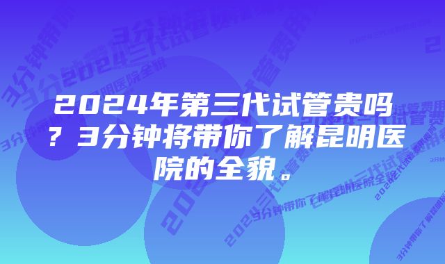 2024年第三代试管贵吗？3分钟将带你了解昆明医院的全貌。