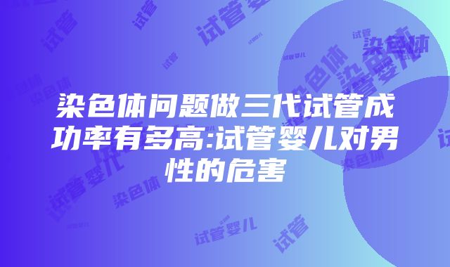 染色体问题做三代试管成功率有多高:试管婴儿对男性的危害