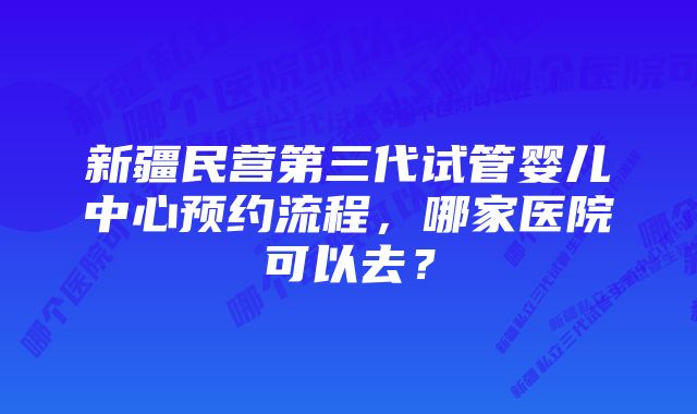 新疆民营第三代试管婴儿中心预约流程，哪家医院可以去？