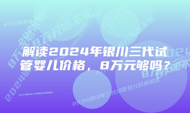 解读2024年银川三代试管婴儿价格，8万元够吗？