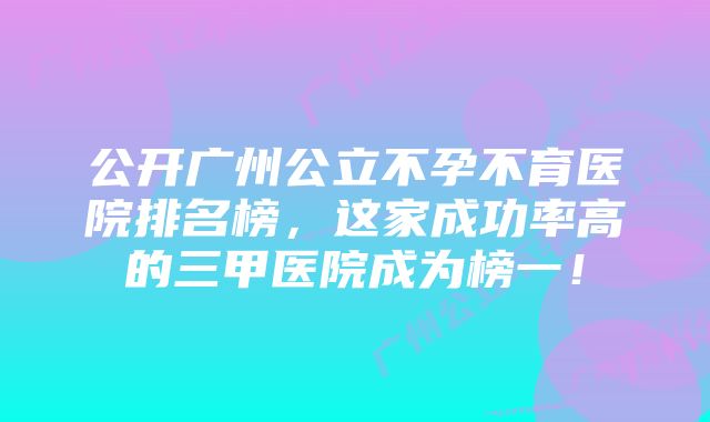 公开广州公立不孕不育医院排名榜，这家成功率高的三甲医院成为榜一！