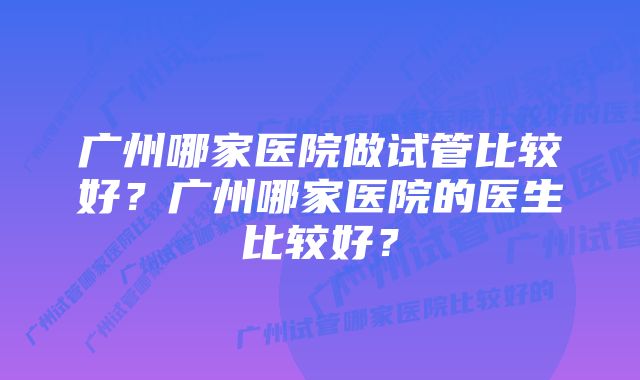 广州哪家医院做试管比较好？广州哪家医院的医生比较好？