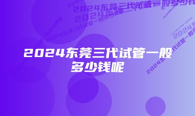 2024东莞三代试管一般多少钱呢