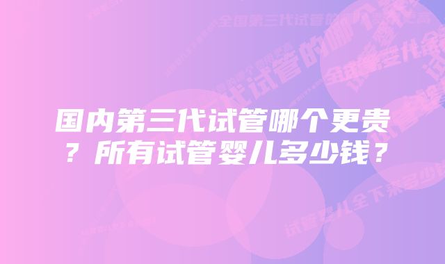 国内第三代试管哪个更贵？所有试管婴儿多少钱？