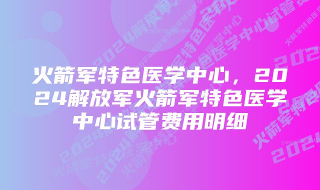 火箭军特色医学中心，2024解放军火箭军特色医学中心试管费用明细