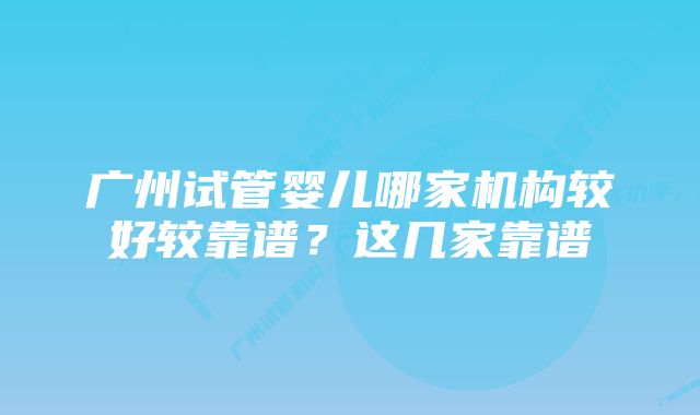 广州试管婴儿哪家机构较好较靠谱？这几家靠谱