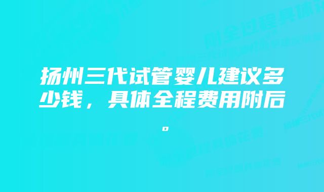 扬州三代试管婴儿建议多少钱，具体全程费用附后。