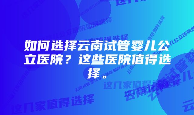 如何选择云南试管婴儿公立医院？这些医院值得选择。