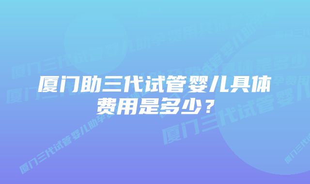 厦门助三代试管婴儿具体费用是多少？