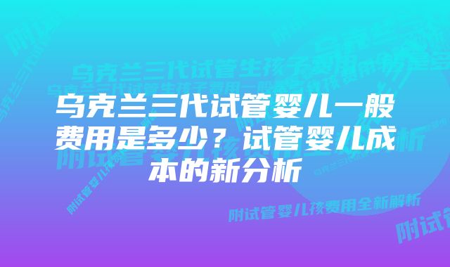 乌克兰三代试管婴儿一般费用是多少？试管婴儿成本的新分析