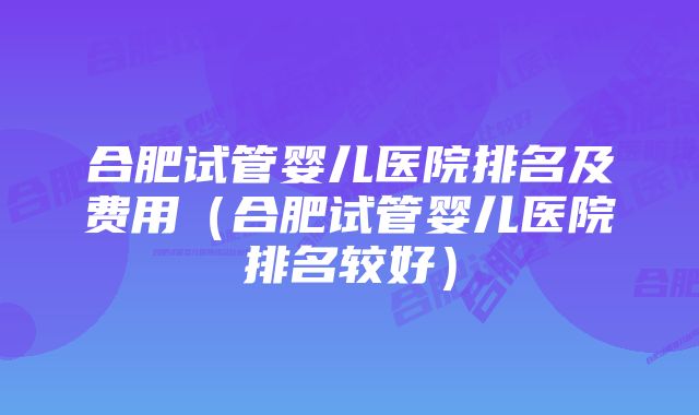 合肥试管婴儿医院排名及费用（合肥试管婴儿医院排名较好）